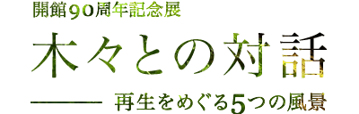 開館90周年記念展　木々との対話　―再生をめぐる5つの風景―